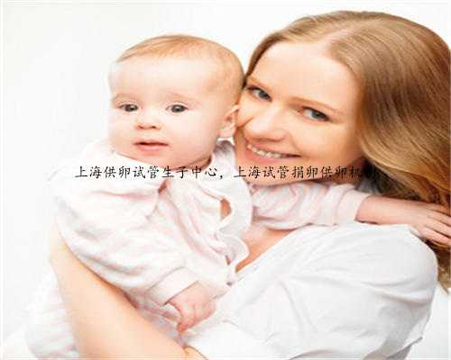 上海供卵试管生子中心，上海试管捐卵供卵机构