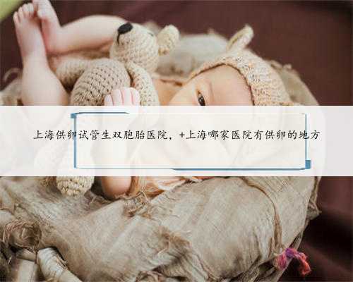 上海供卵试管生双胞胎医院， 上海哪家医院有供卵的地方