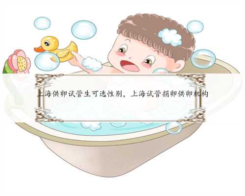 上海供卵试管生可选性别，上海试管捐卵供卵机构