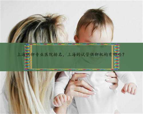 上海供卵专业医院排名，上海的试管供卵机构有哪些？