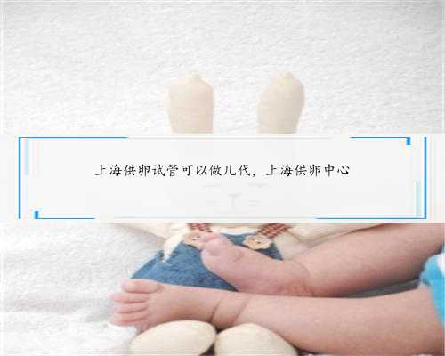 上海供卵试管可以做几代，上海供卵中心