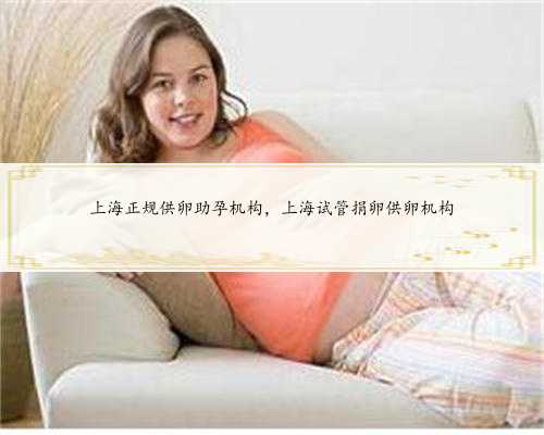 上海正规供卵助孕机构，上海试管捐卵供卵机构
