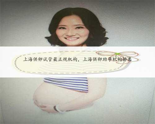 上海供卵试管最正规机构，上海供卵助孕机构排名