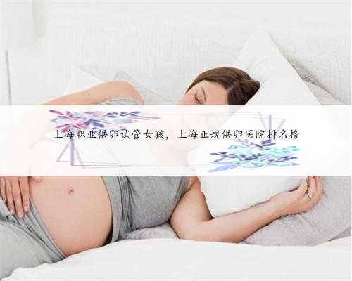 上海职业供卵试管女孩，上海正规供卵医院排名榜