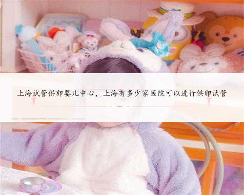 上海试管供卵婴儿中心，上海有多少家医院可以进行供卵试管