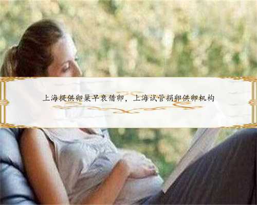 上海提供卵巢早衰借卵，上海试管捐卵供卵机构