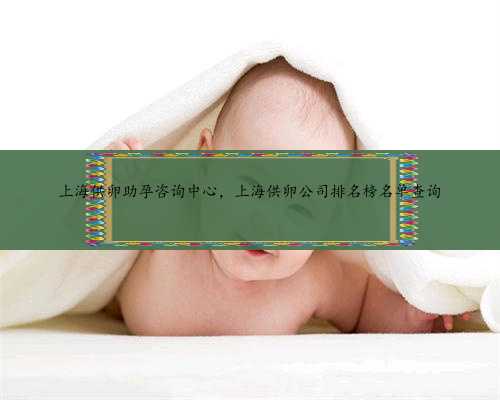 上海供卵助孕咨询中心，上海供卵公司排名榜名单查询