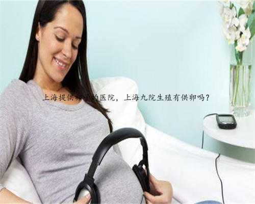 上海提供卵子的医院，上海九院生殖有供卵吗？