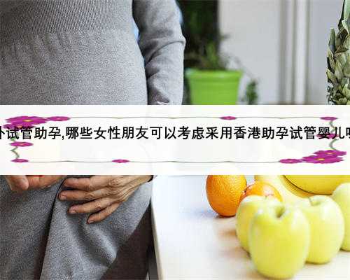 海外试管助孕,哪些女性朋友可以考虑采用香港助孕试管婴儿呢？